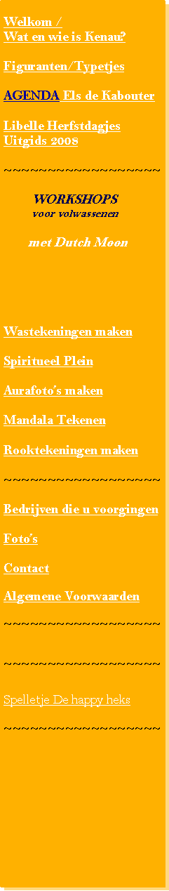 Tekstvak: Welkom / Wat en wie is Kenau?Figuranten/TypetjesAGENDA Els de KabouterLibelle Herfstdagjes Uitgids 2008~~~~~~~~~~~~~~~~~~        WORKSHOPS        voor volwassenen       met Dutch MoonWastekeningen makenSpiritueel PleinAurafotos makenMandala TekenenRooktekeningen maken ~~~~~~~~~~~~~~~~~~Bedrijven die u voorgingenFotosContactAlgemene Voorwaarden~~~~~~~~~~~~~~~~~~~~~~~~~~~~~~~~~~~~Spelletje De happy heks~~~~~~~~~~~~~~~~~~